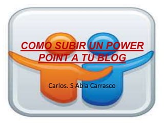 COMO SUBIR UN POWER
POINT A TU BLOG
Carlos. S Abia Carrasco
 