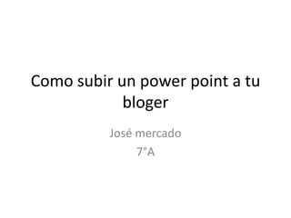 Como subir un power point a tu
bloger
José mercado
7°A
 