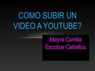 Mayra Camila
Escobar Ceballos
COMO SUBIR UN
VIDEO A YOUTUBE?
 