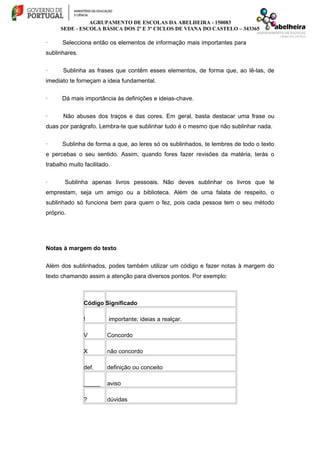 AGRUPAMENTO DE ESCOLAS DA ABELHEIRA - 150083
SEDE - ESCOLA BÁSICA DOS 2º E 3º CICLOS DE VIANA DO CASTELO – 343365
· Selecciona então os elementos de informação mais importantes para
sublinhares.
· Sublinha as frases que contêm esses elementos, de forma que, ao lê-las, de
imediato te forneçam a ideia fundamental.
· Dá mais importância às definições e ideias-chave.
· Não abuses dos traços e das cores. Em geral, basta destacar uma frase ou
duas por parágrafo. Lembra-te que sublinhar tudo é o mesmo que não sublinhar nada.
· Sublinha de forma a que, ao leres só os sublinhados, te lembres de todo o texto
e percebas o seu sentido. Assim, quando fores fazer revisões da matéria, terás o
trabalho muito facilitado.
· Sublinha apenas livros pessoais. Não deves sublinhar os livros que te
emprestam, seja um amigo ou a biblioteca. Além de uma falata de respeito, o
sublinhado só funciona bem para quem o fez, pois cada pessoa tem o seu método
próprio.
Notas à margem do texto
Além dos sublinhados, podes também utilizar um código e fazer notas à margem do
texto chamando assim a atenção para diversos pontos. Por exemplo:
Código Significado
! importante; ideias a realçar.
V Concordo
X não concordo
def. definição ou conceito
_____ aviso
? dúvidas
 