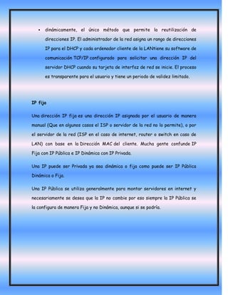    dinámicamente, el único método que permite la reutilización de

       direcciones IP. El administrador de la red asigna un rango de direcciones

       IP para el DHCP y cada ordenador cliente de la LANtiene su software de

       comunicación TCP/IP configurado para solicitar una dirección IP del

       servidor DHCP cuando su tarjeta de interfaz de red se inicie. El proceso

       es transparente para el usuario y tiene un periodo de validez limitado.




IP fija

Una dirección IP fija es una dirección IP asignada por el usuario de manera

manual (Que en algunos casos el ISP o servidor de la red no lo permite), o por

el servidor de la red (ISP en el caso de internet, router o switch en caso de

LAN) con base en la Dirección MAC del cliente. Mucha gente confunde IP

Fija con IP Pública e IP Dinámica con IP Privada.

Una IP puede ser Privada ya sea dinámica o fija como puede ser IP Pública

Dinámica o Fija.

Una IP Pública se utiliza generalmente para montar servidores en internet y

necesariamente se desea que la IP no cambie por eso siempre la IP Pública se

la configura de manera Fija y no Dinámica, aunque si se podría.
 