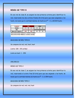 REDES DE TIPO B

En una red de clase B, se asignan los dos primeros octetos para identificar la

red, reservando los dos octetos finales (16 bits) para que sean asignados a los

hosts, de modo que la cantidad máxima de hosts es 216 - 2, o 65.534 hosts.




MASCARA DE RED TIPO B

Se compone de red, red, host, host

Limite: 128 – 191 en Red

Limte en host: 1 - 254




255.255.0.0

REDES DE TIPO C

En una red de clase C, se asignan los tres primeros octetos para identificar la

red, reservando el octeto final (8 bits) para que sea asignado a los hosts, de

modo que la cantidad máxima de hosts es 28 - 2, ó 254 hosts.

MASCARA DE RED TIPO C

Se compone de red, red, red, host
 