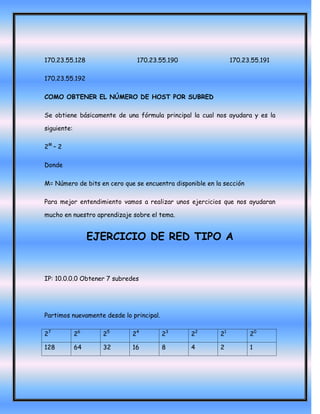 170.23.55.128                  170.23.55.190                    170.23.55.191

170.23.55.192

COMO OBTENER EL NÚMERO DE HOST POR SUBRED

Se obtiene básicamente de una fórmula principal la cual nos ayudara y es la

siguiente:

2M – 2

Donde

M= Número de bits en cero que se encuentra disponible en la sección

Para mejor entendimiento vamos a realizar unos ejercicios que nos ayudaran

mucho en nuestro aprendizaje sobre el tema.


                  EJERCICIO DE RED TIPO A


IP: 10.0.0.0 Obtener 7 subredes




Partimos nuevamente desde lo principal.

27           26     25       24           23     22        21         20

128          64     32       16           8      4         2          1
 