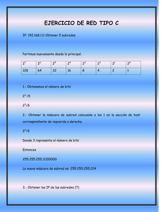EJERCICIO DE RED TIPO C

IP: 192.168.1.0 Obtener 5 subredes




Partimos nuevamente desde lo principal.

27         26       25        24          23     22   21        20

128        64       32        16          8      4    2         1




1.- Obtenemos el número de bits

23 =5

23=5

2.- Obtener la máscara de subred colocando a los 1 en la sección de host

correspondiente de izquierda a derecha.

23=5

Donde 3 representa el número de bits

Entonces

255.255.255.11100000

La nueva máscara de subred es: 255.255.255.224




3.- Obtener las IP de las subredes (7)
 