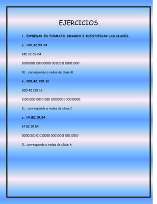 EJERCICIOS
1. EXPRESAR EN FORMATO BINARIO E IDENTIFICAR LAS CLASES.

a. 145.32.59.24

145 32 59 24

10010001 00100000 00111011 00011000

10… corresponde a redes de clase B

b. 200.42.129.16

200 42 129 16

11001000 00101010 10000001 00010000

11… corresponde a redes de clase C

c. 14.82.19.54

14 82 19 54

00001110 01010010 00010011 00110110

0… corresponde a redes de clase A
 