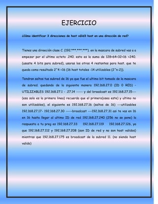 EJERCICIO
¿Cómo identificar 3 direcciones de host válid3 host en una dirección de red?




Tienes una direeción clase C. (192.***.***.***). en la mascara de subred vas a a

empezar por el ultimo octeto .240. esto es la suma de 128+64+32+16 =240.

(usaste 4 bits para subred), usaras los otros 4 restantes para host. que te

queda como resultado 2^4 =16 (16 host totales -14 utilizables (2^n-2)).

Tendran saltos tus subred de 16 ya que fue el ultimo bit tomado de la mascara

de subred. quedando de la siguiente manera 192.168.27.0 (ID 0 RED) -

UTILIZABLES 192.168.27.1 - .27.14 ----- y del broadcast es 192.168.27.15---

(esa solo es la primera linea) recuerda que el primero(osea este) y ultimo no

son utilizables), el siguiente es 192.168.27.16 (saltos de 16) ---utilizables

192.168.27.17- 192.168.27.30 -----broadcast ---192.168.27.31 asi te vas en 16

en 16 hasta llegar al ultimo ID de red 192.168.27.240 (256 no se pone) la

respuesta a tu preg es 192.168.27.33       192.168.27.119     192.168.27.126, ya

que 192.168.27.112 y 192.168.27.208 (son ID de red y no son host validos)

mientras que 192.168.27.175 es broadcast de la subred 11. (no siendo host

valido)
 