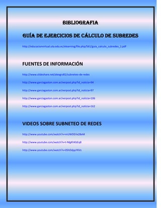 BIBLIOGRAFIA

Guía de Ejercicios de Cálculo de Subredes
http://educacionvirtual.uta.edu.ec/elearning/file.php/561/guia_calculo_subredes_1.pdf




FUENTES DE INFORMACIÓN
http://www.slideshare.net/alexgrz81/subneteo-de-redes

http://www.garciagaston.com.ar/verpost.php?id_noticia=94

http://www.garciagaston.com.ar/verpost.php?id_noticia=97

http://www.garciagaston.com.ar/verpost.php?id_noticia=106

http://www.garciagaston.com.ar/verpost.php?id_noticia=162




VIDEOS SOBRE SUBNETEO DE REDES
http://www.youtube.com/watch?v=mUWDEVx28eM

http://www.youtube.com/watch?v=t-MgKhKbEq8

http://www.youtube.com/watch?v=0ShDdppYKVc
 