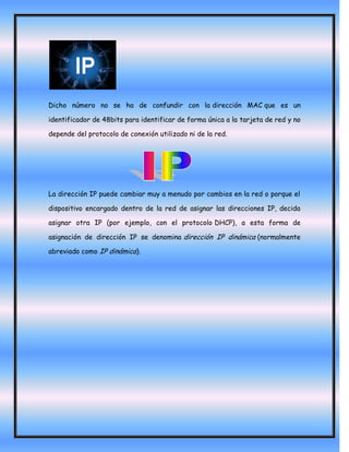Dicho número no se ha de confundir con la dirección MAC que es un

identificador de 48bits para identificar de forma única a la tarjeta de red y no

depende del protocolo de conexión utilizado ni de la red.




La dirección IP puede cambiar muy a menudo por cambios en la red o porque el

dispositivo encargado dentro de la red de asignar las direcciones IP, decida

asignar otra IP (por ejemplo, con el protocolo DHCP), a esta forma de

asignación de dirección IP se denomina dirección IP dinámica (normalmente

abreviado como IP dinámica).
 