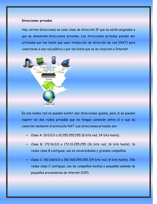 Direcciones privadas

Hay ciertas direcciones en cada clase de dirección IP que no están asignadas y

que se denominan direcciones privadas. Las direcciones privadas pueden ser

utilizadas por los hosts que usan traducción de dirección de red (NAT) para

conectarse a una red pública o por los hosts que no se conectan a Internet.




En una misma red no pueden existir dos direcciones iguales, pero sí se pueden

repetir en dos redes privadas que no tengan conexión entre sí o que se

conecten mediante el protocolo NAT. Las direcciones privadas son:

      Clase A: 10.0.0.0 a 10.255.255.255 (8 bits red, 24 bits hosts).

      Clase B: 172.16.0.0 a 172.31.255.255 (16 bits red, 16 bits hosts). 16

       redes clase B contiguas, uso en universidades y grandes compañías.

      Clase C: 192.168.0.0 a 192.168.255.255 (24 bits red, 8 bits hosts). 256

       redes clase C contiguas, uso de compañías medias y pequeñas además de

       pequeños proveedores de internet (ISP).
 
