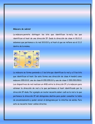 Máscara de subred

La máscara permite distinguir los bits que identifican la red y los que

identifican el host de una dirección IP. Dada la dirección de clase A 10.2.1.2

sabemos que pertenece a la red 10.0.0.0 y el host al que se refiere es el 2.1.2

dentro de la misma.




La máscara se forma poniendo a 1 los bits que identifican la red y a 0 los bits

que identifican el host. De esta forma una dirección de clase A tendrá como

máscara 255.0.0.0, una de clase B 255.255.0.0 y una de clase C 255.255.255.0.

Los dispositivos de red realizan un AND entre la dirección IP y la máscara para

obtener la dirección de red a la que pertenece el host identificado por la

dirección IP dada. Por ejemplo un router necesita saber cuál es la red a la que

pertenece la dirección IP del datagrama destino para poder consultar la tabla

de encaminamiento y poder enviar el datagrama por la interfaz de salida. Para

esto se necesita tener cables directos.
 