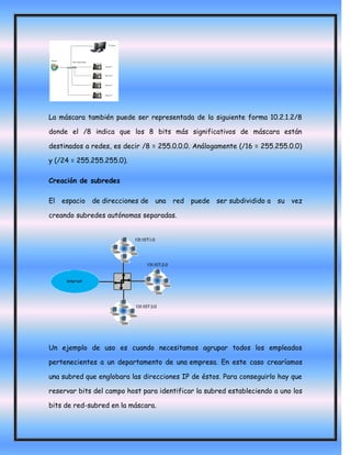 La máscara también puede ser representada de la siguiente forma 10.2.1.2/8

donde el /8 indica que los 8 bits más significativos de máscara están

destinados a redes, es decir /8 = 255.0.0.0. Análogamente (/16 = 255.255.0.0)

y (/24 = 255.255.255.0).

Creación de subredes

El espacio   de direcciones de   una   red puede ser subdividido a     su vez

creando subredes autónomas separadas.




Un ejemplo de uso es cuando necesitamos agrupar todos los empleados

pertenecientes a un departamento de una empresa. En este caso crearíamos

una subred que englobara las direcciones IP de éstos. Para conseguirlo hay que

reservar bits del campo host para identificar la subred estableciendo a uno los

bits de red-subred en la máscara.
 