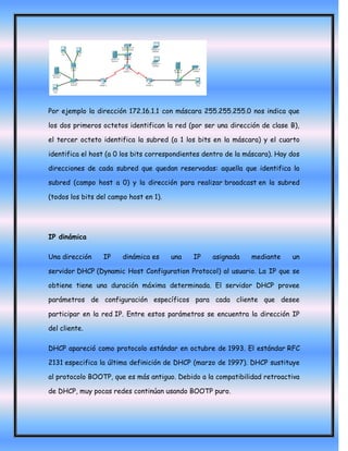 Por ejemplo la dirección 172.16.1.1 con máscara 255.255.255.0 nos indica que

los dos primeros octetos identifican la red (por ser una dirección de clase B),

el tercer octeto identifica la subred (a 1 los bits en la máscara) y el cuarto

identifica el host (a 0 los bits correspondientes dentro de la máscara). Hay dos

direcciones de cada subred que quedan reservadas: aquella que identifica la

subred (campo host a 0) y la dirección para realizar broadcast en la subred

(todos los bits del campo host en 1).




IP dinámica

Una dirección    IP     dinámica es     una   IP    asignada    mediante     un

servidor DHCP (Dynamic Host Configuration Protocol) al usuario. La IP que se

obtiene tiene una duración máxima determinada. El servidor DHCP provee

parámetros de configuración específicos para cada cliente que desee

participar en la red IP. Entre estos parámetros se encuentra la dirección IP

del cliente.

DHCP apareció como protocolo estándar en octubre de 1993. El estándar RFC

2131 especifica la última definición de DHCP (marzo de 1997). DHCP sustituye

al protocolo BOOTP, que es más antiguo. Debido a la compatibilidad retroactiva

de DHCP, muy pocas redes continúan usando BOOTP puro.
 