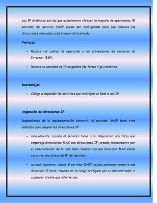 Las IP dinámicas son las que actualmente ofrecen la mayoría de operadores. El

servidor del servicio DHCP puede ser configurado para que renueve las

direcciones asignadas cada tiempo determinado.

Ventajas

      Reduce los costos de operación a los proveedores de servicios de

       Internet (ISP).

      Reduce la cantidad de IP asignadas (de forma fija) inactivas.




Desventajas

      Obliga a depender de servicios que redirigen un host a una IP.




Asignación de direcciones IP

Dependiendo de la implementación concreta, el servidor DHCP tiene tres

métodos para asignar las direcciones IP:

      manualmente, cuando el servidor tiene a su disposición una tabla que

       empareja direcciones MAC con direcciones IP, creada manualmente por

       el administrador de la red. Sólo clientes con una dirección MAC válida

       recibirán una dirección IP del servidor.

      automáticamente, donde el servidor DHCP asigna permanentemente una

       dirección IP libre, tomada de un rango prefijado por el administrador, a

       cualquier cliente que solicite una.
 