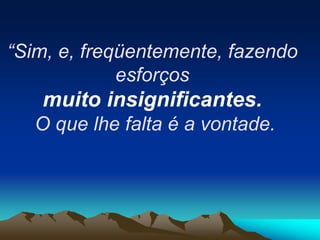 “Sim, e, freqüentemente, fazendo
esforços
muito insignificantes.
O que lhe falta é a vontade.
 