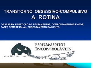 TRANSTORNO OBSESSIVO-COMPULSIVO
A ROTINA
OBSESSÃO: REPETIÇÃO DE PENSAMENTOS, COMPORTAMENTOS E ATOS.
FAZER SEMPRE IGUAL, ENGESSAMENTO DA MENTE.
 