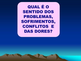 QUAL É O
SENTIDO DOS
PROBLEMAS,
SOFRIMENTOS,
CONFLITOS E
DAS DORES?
 