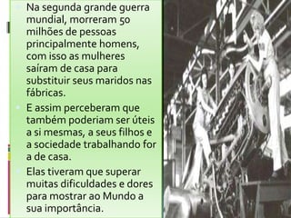  Na segunda grande guerra
mundial, morreram 50
milhões de pessoas
principalmente homens,
com isso as mulheres
saíram de casa para
substituir seus maridos nas
fábricas.
 E assim perceberam que
também poderiam ser úteis
a si mesmas, a seus filhos e
a sociedade trabalhando for
a de casa.
 Elas tiveram que superar
muitas dificuldades e dores
para mostrar ao Mundo a
sua importância.
 