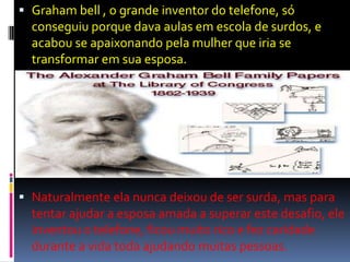  Graham bell , o grande inventor do telefone, só
conseguiu porque dava aulas em escola de surdos, e
acabou se apaixonando pela mulher que iria se
transformar em sua esposa.
 Naturalmente ela nunca deixou de ser surda, mas para
tentar ajudar a esposa amada a superar este desafio, ele
inventou o telefone, ficou muito rico e fez caridade
durante a vida toda ajudando muitas pessoas.
 