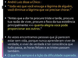  André Luiz disse a Chico :
 “ toda vez que você enxuga a lágrima de alguém,
você diminue a lágrima que vai precisar chorar.”
 “Antes que a dor te procure triste e tarde, procure
tua razão de viver, procure o foco da tua existência
principalmente >>> quanta alegria voce pode
proporcionar aos outros.”
 As vezes encontramos pessoas que já parecem
estar sem vida, porque nunca aprenderam viver de
verdade; e viver de verdade é ter consciência que
tudo passa, as horas felizes e as tristes passam
também.
 O que fica sempre é a lição da dificuldade superada.
 