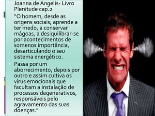  Joanna de Angelis- Livro
Plenitude cap.2
 “O homem, desde as
origens sociais, aprende a
ter medo, a conservar
mágoas, a desiquilibrar-se
por acontecimentos de
somenos importância,
desarticulando o seu
sistema energético.
 Passa por um
aborrecimento, depois por
outro e assim cultiva os
vírus emocionais que
facultam a instalação de
processos degenerativos,
responsáveis pelo
agravamento das suas
doenças.”
 