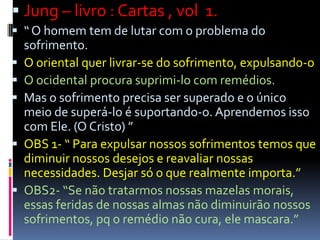  Jung – livro : Cartas , vol 1.
 “ O homem tem de lutar com o problema do
sofrimento.
 O oriental quer livrar-se do sofrimento, expulsando-o
 O ocidental procura suprimi-lo com remédios.
 Mas o sofrimento precisa ser superado e o único
meio de superá-lo é suportando-o. Aprendemos isso
com Ele. (O Cristo) ”
 OBS 1- “ Para expulsar nossos sofrimentos temos que
diminuir nossos desejos e reavaliar nossas
necessidades. Desjar só o que realmente importa.”
 OBS2- “Se não tratarmos nossas mazelas morais,
essas feridas de nossas almas não diminuirão nossos
sofrimentos, pq o remédio não cura, ele mascara.”
 