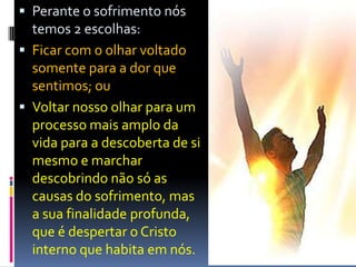  Perante o sofrimento nós
temos 2 escolhas:
 Ficar com o olhar voltado
somente para a dor que
sentimos; ou
 Voltar nosso olhar para um
processo mais amplo da
vida para a descoberta de si
mesmo e marchar
descobrindo não só as
causas do sofrimento, mas
a sua finalidade profunda,
que é despertar o Cristo
interno que habita em nós.
 