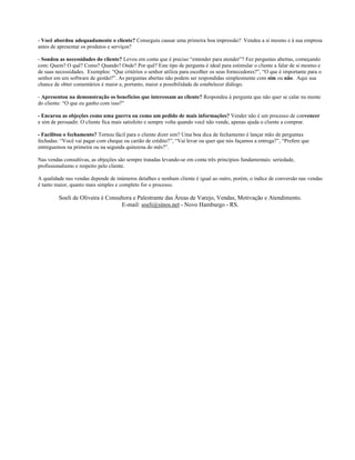 - Você abordou adequadamente o cliente? Conseguiu causar uma primeira boa impressão? Vendeu a si mesmo e à sua empresa
antes de apresentar os produtos e serviços?

- Sondou as necessidades do cliente? Levou em conta que é preciso “entender para atender”? Fez perguntas abertas, começando
com: Quem? O quê? Como? Quando? Onde? Por quê? Este tipo de pergunta é ideal para estimular o cliente a falar de si mesmo e
de suas necessidades. Exemplos: “Que critérios o senhor utiliza para escolher os seus fornecedores?”, “O que é importante para o
senhor em um software de gestão?”. As perguntas abertas não podem ser respondidas simplesmente com sim ou não. Aqui sua
chance de obter comentários é maior e, portanto, maior a possibilidade de estabelecer diálogo.

- Apresentou na demonstração os benefícios que interessam ao cliente? Respondeu à pergunta que não quer se calar na mente
do cliente: “O que eu ganho com isso?”

- Encarou as objeções como uma guerra ou como um pedido de mais informações? Vender não é um processo de convencer
e sim de persuadir. O cliente fica mais satisfeito e sempre volta quando você não vende, apenas ajuda o cliente a comprar.

- Facilitou o fechamento? Tornou fácil para o cliente dizer sim? Uma boa dica de fechamento é lançar mão de perguntas
fechadas: “Você vai pagar com cheque ou cartão de crédito?”, “Vai levar ou quer que nós façamos a entrega?”, “Prefere que
entreguemos na primeira ou na segunda quinzena do mês?”.

Nas vendas consultivas, as objeções são sempre tratadas levando-se em conta três princípios fundamentais: seriedade,
profissionalismo e respeito pelo cliente.

A qualidade nas vendas depende de inúmeros detalhes e nenhum cliente é igual ao outro, porém, o índice de conversão nas vendas
é tanto maior, quanto mais simples e completo for o processo.

         Soeli de Oliveira é Consultora e Palestrante das Áreas de Varejo, Vendas, Motivação e Atendimento.
                                   E-mail: soeli@sinos.net - Novo Hamburgo - RS.
 