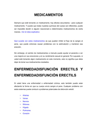 MEDICAMENTOS
Siempre que esté tomando un medicamento, hay efectos secundarios - para cualquier
medicamento. Y puesto que todas nuestras químicas del cuerpo son diferentes, puede
ser imposible decidir si alguien reaccionará a determinados medicamentos de cierta
manera...Ver el video explicativo
Qué sucede con estos medicamentos es que pueden inhibir el flujo de la sangre al
pene, que puede entonces causar problemas con la estimulación y mantener esa
erección.
Sin embargo, el cambio de medicamentos a menudo puede ayudar al paciente a ver
una mejoría en sus erecciones y en su rendimiento sexual en general. Por supuesto, si
usted está tomando algún medicamento en este momento, esto no significa que deba
dejar de tomar sus medicamentos recetados.
ENFERMEDADISFUNCIÓN ERECTILS Y
ENFERMEDADISFUNCIÓN ERECTILS
Si usted tiene una enfermedad o enfermedad crónica, esto también puede estar
afectando la forma en que su cuerpo envía sangre al pene. Cualquier problema con
estos sistemas puede conducir a problemas potenciales de disfunción eréctil:
• Arterias
• Venas
• Nervios
• Riñones
• Hígado
• Pulmones
• Corazón
 