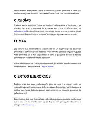 Incluso lesiones leves pueden causar problemas importantes, por lo que al hablar con
su médico asegúrese de discutir cualquier lesión intencional o no intencional del pene.
CIRUGÍAS
Si alguna vez ha tenido una cirugía que involucró su área genital o que involucró las
arterias y los órganos principales de su cuerpo, esto podría ponerlo en riesgo de
disfunción eréctil también. Siempre que interrumpa o cambie la forma en que su cuerpo
funciona, usted pone el resto de su cuerpo en riesgo de futuros problemas también.
FUMAR
Los hombres que fuman también parecen estar en un mayor riesgo de desarrollar
problemas de disfunción eréctil. Dado que fumar estrecha los vasos sanguíneos, puede
haber problemas con el flujo sanguíneo en el pene, lo que puede conducir a mayores
problemas con el mantenimiento de la erección.
Fumar también conduce a otros problemas físicos que también podrían aumentar sus
posibilidades de Disfunción Erectil….Seguir leyendo
CIERTOS EJERCICIOS
Cualquier cosa que ponga mucha presión sobre su pene y su escroto puede ser
problemático para el mantenimiento de las erecciones. Por ejemplo, los hombres que la
bicicleta para largas distancias pueden estar en un mayor riesgo de problemas de
disfunción eréctil.
Esto no quiere decir que el ejercicio es malo, sólo que algunos ejercicios pueden tener
que hacerse con moderación o con equipo de protección para ayudar al motorista a
proteger su función sexual.
 