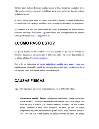 Conocer estos factores de riesgo puede ayudarle a tomar decisiones saludables en su
vida que le permitirán mantener su habilidad para tener erecciones durante un largo
período de tiempo.
Al mismo tiempo, debe tener en cuenta que mientras algunos hombres pueden tener
todos estos factores de riesgo, también pueden no tener problemas con sus erecciones.
Así, mientras que esta lista parece tener en cuenta el consenso del mundo médico,
podría no aplicarse a su situación. Algunos hombres sólo tienen problemas de erección
sin ningún factor de riesgo….Seguir leyendo
¿CÓMO PASÓ ESTO?
Lo que la mayoría de los hombres no se dan cuenta es que hay un número de
diferentes causas que se asocian con la disfunción eréctil - no hay un diagnóstico que
se adapte a todos...Ver el video explicativo
Con el fin de seleccionar el mejor tratamiento posible para usted y para sus
problemas de disfunción eréctil, es necesario asegurarse (junto con la ayuda de su
médico) que usted está encontrando la verdadera causa.
CAUSAS FÍSICAS
Aquí están algunas de las causas físicas asociadas con la disfunción eréctil:
 Consumo de alcohol y Tabaco cada vez que usa alcohol y tabaco, comienza a
dañar el cuerpo. Cuanto más se bebe y cuanto más se fuma o se sumerge, más
daño se hace. A medida que continúe alterando su cuerpo de esta manera,
puede comenzar a crear otros problemas de salud, ya que su cuerpo
simplemente no puede reparar el daño que ha hecho. Ahora, la buena noticia es
que una vez que usted detiene el comportamiento causante de daños,
 