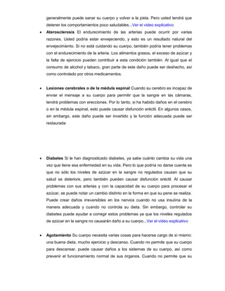 generalmente puede sanar su cuerpo y volver a la pista. Pero usted tendrá que
detener los comportamientos poco saludables...Ver el video explicativo
 Aterosclerosis El endurecimiento de las arterias puede ocurrir por varias
razones. Usted podría estar envejeciendo, y esto es un resultado natural del
envejecimiento. Si no está cuidando su cuerpo, también podría tener problemas
con el endurecimiento de la arteria. Los alimentos grasos, el exceso de azúcar y
la falta de ejercicio pueden contribuir a esta condición también. Al igual que el
consumo de alcohol y tabaco, gran parte de este daño puede ser deshecho, así
como controlado por otros medicamentos.
 Lesiones cerebrales o de la médula espinal Cuando su cerebro es incapaz de
enviar el mensaje a su cuerpo para permitir que la sangre en las cámaras,
tendrá problemas con erecciones. Por lo tanto, si ha habido daños en el cerebro
o en la médula espinal, esto puede causar disfunción eréctil. En algunos casos,
sin embargo, este daño puede ser invertido y la función adecuada puede ser
restaurada
 Diabetes Si le han diagnosticado diabetes, ya sabe cuánto cambia su vida una
vez que tiene esa enfermedad en su vida. Pero lo que podría no darse cuenta es
que no sólo los niveles de azúcar en la sangre no regulados causan que su
salud se deteriore, pero también pueden causar disfunción eréctil. Al causar
problemas con sus arterias y con la capacidad de su cuerpo para procesar el
azúcar, se puede notar un cambio distinto en la forma en que su pene se realiza.
Puede crear daños irreversibles en los nervios cuando no usa insulina de la
manera adecuada y cuando no controla su dieta. Sin embargo, controlar su
diabetes puede ayudar a corregir estos problemas ya que los niveles regulados
de azúcar en la sangre no causarán daño a su cuerpo...Ver el video explicativo
 Agotamiento Su cuerpo necesita varias cosas para hacerse cargo de sí mismo:
una buena dieta, mucho ejercicio y descanso. Cuando no permite que su cuerpo
para descansar, puede causar daños a los sistemas de su cuerpo, así como
prevenir el funcionamiento normal de sus órganos. Cuando no permite que su
 