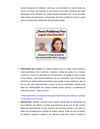 cuerpo descanse en absoluto, verá que sus erecciones se hacen cada vez
menos, al tiempo que también se da cuenta de que tiene problemas de salud
adicionales como resultado. Su cuerpo necesita alrededor de 7 horas de sueño
cada noche para descansar y recuperarse. Sin esta cantidad de sueño (o más)
sobre una base diaria, Disfunción Erectil puede resultar.
 Enfermedad del corazón Su corazón permite que su cuerpo mueva sangre y
cosas esenciales como nutrientes y oxígeno a todas las partes de su cuerpo.
Cuando su corazón no está latiendo correctamente o la sangre no fluye a través
de las arterias, usted tendrá problemas con sus erecciones. Hay muchos tipos
diferentes de enfermedades del corazón que pueden causar problemas, pero lo
que es aún más desconcertante a veces es que la medicación utilizada para
tratar las enfermedades del corazón también puede conducir a problemas de
Disfunción Erectil….Seguir leyendo
• Afortunadamente, ha habido avances para mantenerte sano y feliz sin sacrificar
tu vida sexual en el proceso.
 Hipertensión También conocida como presión arterial alta, la hipertensión es
una condición que afecta a muchas más personas de las que se dan cuenta.
Dado que generalmente no hay síntomas, los hombres pueden ir por años sin
saber que necesitan para controlar su presión arterial. Cada vez que el corazón
se calienta, empuja la sangre a las diversas partes del cuerpo. Cuando su
 