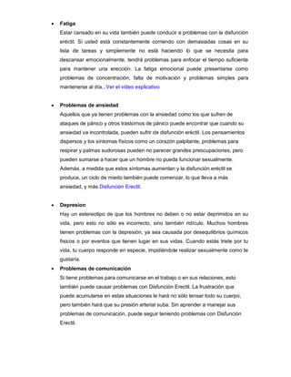  Fatiga
Estar cansado en su vida también puede conducir a problemas con la disfunción
eréctil. Si usted está constantemente corriendo con demasiadas cosas en su
lista de tareas y simplemente no está haciendo lo que se necesita para
descansar emocionalmente, tendrá problemas para enfocar el tiempo suficiente
para mantener una erección. La fatiga emocional puede presentarse como
problemas de concentración, falta de motivación y problemas simples para
mantenerse al día...Ver el video explicativo
 Problemas de ansiedad
Aquellos que ya tienen problemas con la ansiedad como los que sufren de
ataques de pánico y otros trastornos de pánico puede encontrar que cuando su
ansiedad va incontrolada, pueden sufrir de disfunción eréctil. Los pensamientos
dispersos y los síntomas físicos como un corazón palpitante, problemas para
respirar y palmas sudorosas pueden no parecer grandes preocupaciones, pero
pueden sumarse a hacer que un hombre no pueda funcionar sexualmente.
Además, a medida que estos síntomas aumentan y la disfunción eréctil se
produce, un ciclo de miedo también puede comenzar, lo que lleva a más
ansiedad, y más Disfunción Erectil.
 Depresion
Hay un estereotipo de que los hombres no deben o no estar deprimidos en su
vida, pero esto no sólo es incorrecto, sino también ridículo. Muchos hombres
tienen problemas con la depresión, ya sea causada por desequilibrios químicos
físicos o por eventos que tienen lugar en sus vidas. Cuando estás triste por tu
vida, tu cuerpo responde en especie, impidiéndole realizar sexualmente como te
gustaría.
 Problemas de comunicación
Si tiene problemas para comunicarse en el trabajo o en sus relaciones, esto
también puede causar problemas con Disfunción Erectil. La frustración que
puede acumularse en estas situaciones le hará no sólo tensar todo su cuerpo,
pero también hará que su presión arterial suba. Sin aprender a manejar sus
problemas de comunicación, puede seguir teniendo problemas con Disfunción
Erectil.
 