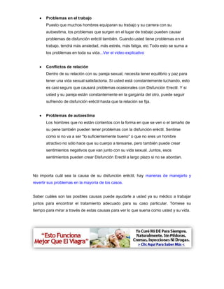 Problemas en el trabajo
Puesto que muchos hombres equiparan su trabajo y su carrera con su
autoestima, los problemas que surgen en el lugar de trabajo pueden causar
problemas de disfunción eréctil también. Cuando usted tiene problemas en el
trabajo, tendrá más ansiedad, más estrés, más fatiga, etc Todo esto se suma a
los problemas en toda su vida...Ver el video explicativo
 Conflictos de relación
Dentro de su relación con su pareja sexual, necesita tener equilibrio y paz para
tener una vida sexual satisfactoria. Si usted está constantemente luchando, esto
es casi seguro que causará problemas ocasionales con Disfunción Erectil. Y si
usted y su pareja están constantemente en la garganta del otro, puede seguir
sufriendo de disfunción eréctil hasta que la relación se fija.
 Problemas de autoestima
Los hombres que no están contentos con la forma en que se ven o el tamaño de
su pene también pueden tener problemas con la disfunción eréctil. Sentirse
como si no va a ser "lo suficientemente bueno" o que no eres un hombre
atractivo no sólo hace que su cuerpo a tensarse, pero también puede crear
sentimientos negativos que van junto con su vida sexual. Juntos, esos
sentimientos pueden crear Disfunción Erectil a largo plazo si no se abordan.
No importa cuál sea la causa de su disfunción eréctil, hay maneras de manejarlo y
revertir sus problemas en la mayoría de los casos.
Saber cuáles son las posibles causas puede ayudarle a usted ya su médico a trabajar
juntos para encontrar el tratamiento adecuado para su caso particular. Tómese su
tiempo para mirar a través de estas causas para ver lo que suena como usted y su vida.
 