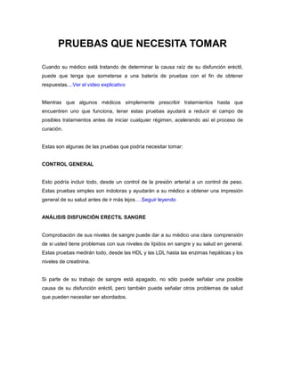 PRUEBAS QUE NECESITA TOMAR
Cuando su médico está tratando de determinar la causa raíz de su disfunción eréctil,
puede que tenga que someterse a una batería de pruebas con el fin de obtener
respuestas....Ver el video explicativo
Mientras que algunos médicos simplemente prescribir tratamientos hasta que
encuentren uno que funciona, tener estas pruebas ayudará a reducir el campo de
posibles tratamientos antes de iniciar cualquier régimen, acelerando así el proceso de
curación.
Estas son algunas de las pruebas que podría necesitar tomar:
CONTROL GENERAL
Esto podría incluir todo, desde un control de la presión arterial a un control de peso.
Estas pruebas simples son indoloras y ayudarán a su médico a obtener una impresión
general de su salud antes de ir más lejos….Seguir leyendo
ANÁLISIS DISFUNCIÓN ERECTIL SANGRE
Comprobación de sus niveles de sangre puede dar a su médico una clara comprensión
de si usted tiene problemas con sus niveles de lípidos en sangre y su salud en general.
Estas pruebas medirán todo, desde las HDL y las LDL hasta las enzimas hepáticas y los
niveles de creatinina.
Si parte de su trabajo de sangre está apagado, no sólo puede señalar una posible
causa de su disfunción eréctil, pero también puede señalar otros problemas de salud
que pueden necesitar ser abordados.
 