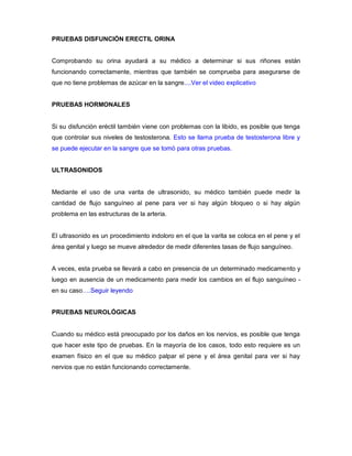 PRUEBAS DISFUNCIÓN ERECTIL ORINA
Comprobando su orina ayudará a su médico a determinar si sus riñones están
funcionando correctamente, mientras que también se comprueba para asegurarse de
que no tiene problemas de azúcar en la sangre....Ver el video explicativo
PRUEBAS HORMONALES
Si su disfunción eréctil también viene con problemas con la libido, es posible que tenga
que controlar sus niveles de testosterona. Esto se llama prueba de testosterona libre y
se puede ejecutar en la sangre que se tomó para otras pruebas.
ULTRASONIDOS
Mediante el uso de una varita de ultrasonido, su médico también puede medir la
cantidad de flujo sanguíneo al pene para ver si hay algún bloqueo o si hay algún
problema en las estructuras de la arteria.
El ultrasonido es un procedimiento indoloro en el que la varita se coloca en el pene y el
área genital y luego se mueve alrededor de medir diferentes tasas de flujo sanguíneo.
A veces, esta prueba se llevará a cabo en presencia de un determinado medicamento y
luego en ausencia de un medicamento para medir los cambios en el flujo sanguíneo -
en su caso….Seguir leyendo
PRUEBAS NEUROLÓGICAS
Cuando su médico está preocupado por los daños en los nervios, es posible que tenga
que hacer este tipo de pruebas. En la mayoría de los casos, todo esto requiere es un
examen físico en el que su médico palpar el pene y el área genital para ver si hay
nervios que no están funcionando correctamente.
 