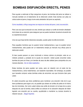 BOMBAS DISFUNCIÓN ERECTIL PENES
Para ayudar a estimular el flujo sanguíneo al pene, las bombas del pene se utilizan a
menudo también en el tratamiento de la disfunción eréctil. Esta bomba con pilas se
coloca sobre el pene y luego el aire extra alrededor del pene es aspirado.
Como resultado, el flujo sanguíneo se mejora en el área del pene, creó una erección.
Pero una vez que la erección se crea, tendrá que colocar un anillo de tensión alrededor
de la base de su erección para asegurar que se puede mantener durante la duración de
su experiencia sexual.
Una vez que haya tenido relaciones sexuales, puede quitar el anillo de tensión.
Para aquellos hombres que no quieren tomar medicamentos y que no pueden tomar
medicamentos, esto puede ser un tratamiento simple ya menudo muy eficaz para la
disfunción eréctil.
Si bien puede parecer un poco incómodo e incluso cómico al principio, este es un
método probado y probado de la ayuda de erección. Usted puede encontrar estas
bombas de pene en línea y en tiendas de sexo de alta calidad para comprarlos de una
manera discrete...Ver el video explicativo
Estas bombas de pene pueden ser caras, pero en relación con el costo de los
medicamentos y otros tratamientos, son bastante razonables. Sin embargo, es posible
que necesite comprar varias bombas antes de encontrar una que funcione bien para
usted.
Si usted encuentra que tiene problemas para mantener una erección más de lo que
tiene problemas para lograr uno, es posible que desee ver anillos de polla en el mismo
tipo de minoristas. Así como usted coloca ese anillo de tensión en la base de su pene
después de usar la bomba, estos anillos se colocan en la ubicación después de haber
logrado una erección por su cuenta, ayudándole a mantener su dureza durante la
relación sexual….Seguir leyendo
 