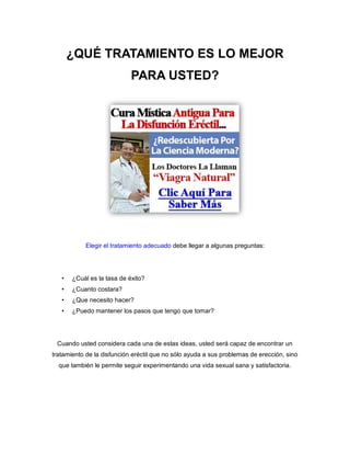 ¿QUÉ TRATAMIENTO ES LO MEJOR
PARA USTED?
Elegir el tratamiento adecuado debe llegar a algunas preguntas:
• ¿Cuál es la tasa de éxito?
• ¿Cuanto costara?
• ¿Que necesito hacer?
• ¿Puedo mantener los pasos que tengo que tomar?
Cuando usted considera cada una de estas ideas, usted será capaz de encontrar un
tratamiento de la disfunción eréctil que no sólo ayuda a sus problemas de erección, sino
que también le permite seguir experimentando una vida sexual sana y satisfactoria.
 