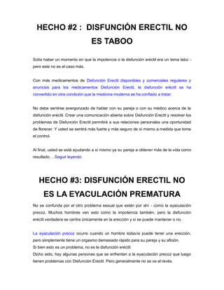 HECHO #2 : DISFUNCIÓN ERECTIL NO
ES TABOO
Solía haber un momento en que la impotencia o la disfunción eréctil era un tema tabú -
pero este no es el caso más.
Con más medicamentos de Disfunción Erectil disponibles y comerciales regulares y
anuncios para los medicamentos Disfunción Erectil, la disfunción eréctil se ha
convertido en otra condición que la medicina moderna se ha confiado a tratar.
No debe sentirse avergonzado de hablar con su pareja o con su médico acerca de la
disfunción eréctil. Crear una comunicación abierta sobre Disfunción Erectil y resolver los
problemas de Disfunción Erectil permitirá a sus relaciones personales una oportunidad
de florecer. Y usted se sentirá más fuerte y más seguro de sí mismo a medida que tome
el control.
Al final, usted se está ayudando a sí mismo ya su pareja a obtener más de la vida como
resultado….Seguir leyendo
HECHO #3: DISFUNCIÓN ERECTIL NO
ES LA EYACULACIÓN PREMATURA
No se confunda por el otro problema sexual que están por ahí - como la eyaculación
precoz. Muchos hombres ven esto como la impotencia también, pero la disfunción
eréctil verdadera se centra únicamente en la erección y si se puede mantener o no.
La eyaculación precoz ocurre cuando un hombre todavía puede tener una erección,
pero simplemente tiene un orgasmo demasiado rápido para su pareja y su afición.
Si bien esto es un problema, no es la disfunción eréctil.
Dicho esto, hay algunas personas que se enfrentan a la eyaculación precoz que luego
tienen problemas con Disfunción Erectil. Pero generalmente no se ve al revés.
 