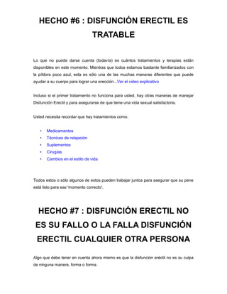 HECHO #6 : DISFUNCIÓN ERECTIL ES
TRATABLE
Lo que no puede darse cuenta (todavía) es cuántos tratamientos y terapias están
disponibles en este momento. Mientras que todos estamos bastante familiarizados con
la píldora poco azul, esta es sólo una de las muchas maneras diferentes que puede
ayudar a su cuerpo para lograr una erección...Ver el video explicativo
Incluso si el primer tratamiento no funciona para usted, hay otras maneras de manejar
Disfunción Erectil y para asegurarse de que tiene una vida sexual satisfactoria.
Usted necesita recordar que hay tratamientos como:
• Medicamentos
• Técnicas de relajación
• Suplementos
• Cirugías
• Cambios en el estilo de vida
Todos estos o sólo algunos de estos pueden trabajar juntos para asegurar que su pene
está listo para ese 'momento correcto'.
HECHO #7 : DISFUNCIÓN ERECTIL NO
ES SU FALLO O LA FALLA DISFUNCIÓN
ERECTIL CUALQUIER OTRA PERSONA
Algo que debe tener en cuenta ahora mismo es que la disfunción eréctil no es su culpa
de ninguna manera, forma o forma.
 
