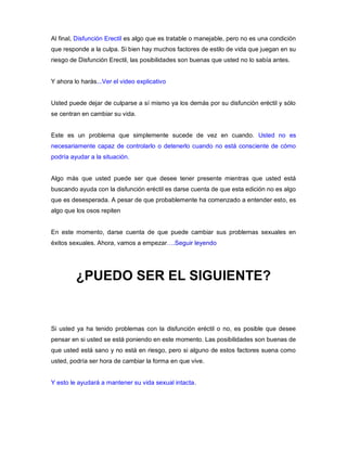 Al final, Disfunción Erectil es algo que es tratable o manejable, pero no es una condición
que responde a la culpa. Si bien hay muchos factores de estilo de vida que juegan en su
riesgo de Disfunción Erectil, las posibilidades son buenas que usted no lo sabía antes.
Y ahora lo harás...Ver el video explicativo
Usted puede dejar de culparse a sí mismo ya los demás por su disfunción eréctil y sólo
se centran en cambiar su vida.
Este es un problema que simplemente sucede de vez en cuando. Usted no es
necesariamente capaz de controlarlo o detenerlo cuando no está consciente de cómo
podría ayudar a la situación.
Algo más que usted puede ser que desee tener presente mientras que usted está
buscando ayuda con la disfunción eréctil es darse cuenta de que esta edición no es algo
que es desesperada. A pesar de que probablemente ha comenzado a entender esto, es
algo que los osos repiten
En este momento, darse cuenta de que puede cambiar sus problemas sexuales en
éxitos sexuales. Ahora, vamos a empezar….Seguir leyendo
¿PUEDO SER EL SIGUIENTE?
Si usted ya ha tenido problemas con la disfunción eréctil o no, es posible que desee
pensar en si usted se está poniendo en este momento. Las posibilidades son buenas de
que usted está sano y no está en riesgo, pero si alguno de estos factores suena como
usted, podría ser hora de cambiar la forma en que vive.
Y esto le ayudará a mantener su vida sexual intacta.
 