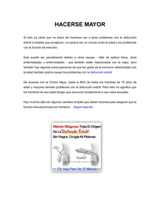 HACERSE MAYOR
Si bien es cierto que no todos los hombres van a tener problemas con la disfunción
eréctil a medida que envejecen, no parece ser un vínculo entre la edad y los problemas
con la función de erección.
Esto puede ser parcialmente debido a otras causas - falta de aptitud física, otras
enfermedades y enfermedades - que también están relacionados con la vejez, pero
también hay algunas preocupaciones de que las gotas de la hormona relacionadas con
la edad también podría causar los problemas con la disfunción eréctil.
De acuerdo con la Clínica Mayo, hasta el 80% de todos los hombres de 75 años de
edad y mayores tendrán problemas con la disfunción eréctil. Pero esto no significa que
los hombres de esa edad tengan que renunciar simplemente a sus vidas sexuales.
Hay muchos sólo ser algunos cambios simples que deben hacerse para asegurar que la
función sexual principal se mantiene….Seguir leyendo
 