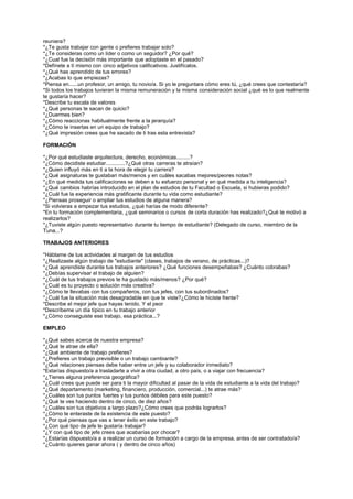 reuniera? *¿Te gusta trabajar con gente o prefieres trabajar solo? *¿Te consideras como un líder o como un seguidor? ¿Por qué? *¿Cual fue la decisión más importante que adoptaste en el pasado? *Defínete a tí mismo con cinco adjetivos calificativos. Justifícalos. *¿Qué has aprendido de tus errores? *¿Acabas lo que empiezas? *Piensa en......un profesor, un amigo, tu novio/a. Si yo le preguntara cómo eres tú, ¿qué crees que contestaría? *Si todos los trabajos tuvieran la misma remuneración y la misma consideración social ¿qué es lo que realmente te gustaría hacer? *Describe tu escala de valores *¿Qué personas te sacan de quicio? *¿Duermes bien? *¿Cómo reaccionas habitualmente frente a la jerarquía? *¿Cómo te insertas en un equipo de trabajo? *¿Qué impresión crees que he sacado de ti tras esta entrevista? 
FORMACIÓN 
*¿Por qué estudiaste arquitectura, derecho, económicas.........? *¿Cómo decidiste estudiar.............?¿Qué otras carreras te atraían? *¿Quien influyó más en ti a la hora de elegir tu carrera? *¿Qué asignaturas te gustaban más/menos y en cuáles sacabas mejores/peores notas? *¿En qué medida tus calificaciones se deben a tu esfuerzo personal y en qué medida a tu inteligencia? *¿Qué cambios habrías introducido en el plan de estudios de tu Facultad o Escuela, si hubieras podido? *¿Cuál fue la experiencia más gratificante durante tu vida como estudiante? *¿Piensas proseguir o ampliar tus estudios de alguna manera? *Si volvieras a empezar tus estudios, ¿qué harías de modo diferente? *En tu formación complementaria, ¿qué seminarios o cursos de corta duración has realizado?¿Qué te motivó a realizarlos? *¿Tuviste algún puesto representativo durante tu tiempo de estudiante? (Delegado de curso, miembro de la Tuna...? 
TRABAJOS ANTERIORES 
*Háblame de tus actividades al margen de tus estudios *¿Realizaste algún trabajo de "estudiante" (clases, trabajos de verano, de prácticas...)? *¿Qué aprendiste durante tus trabajos anteriores? ¿Qué funciones desempeñabas? ¿Cuánto cobrabas? *¿Debías supervisar el trabajo de alguien? *¿Cuál de tus trabajos previos te ha gustado más/menos? ¿Por qué? *¿Cuál es tu proyecto o solución más creativa? *¿Cómo te llevabas con tus compañeros, con tus jefes, con tus subordinados? *¿Cuál fue la situación más desagradable en que te viste?¿Cómo le hiciste frente? *Describe el mejor jefe que hayas tenido. Y el peor *Descríbeme un día típico en tu trabajo anterior *¿Cómo conseguiste ese trabajo, esa práctica...? 
EMPLEO 
*¿Qué sabes acerca de nuestra empresa? *¿Qué te atrae de ella? *¿Qué ambiente de trabajo prefieres? *¿Prefieres un trabajo previsible o un trabajo cambiante? *¿Qué relaciones piensas debe haber entre un jefe y su colaborador inmediato? *Estarías dispuesto/a a trasladarte a vivir a otra ciudad, a otro país, o a viajar con frecuencia? *¿Tienes alguna preferencia geográfica? *¿Cuál crees que puede ser para ti la mayor dificultad al pasar de la vida de estudiante a la vida del trabajo? *¿Qué departamento (marketing, financiero, producción, comercial...) te atrae más? *¿Cuáles son tus puntos fuertes y tus puntos débiles para este puesto? *¿Qué te ves haciendo dentro de cinco, de diez años? *¿Cuáles son tus objetivos a largo plazo?¿Cómo crees que podrás lograrlos? *¿Cómo te enteraste de la existencia de este puesto? *¿Por qué piensas que vas a tener éxito en este trabajo? *¿Con qué tipo de jefe te gustaría trabajar? *¿Y con qué tipo de jefe crees que acabarías por chocar? *¿Estarías dispuesto/a a a realizar un curso de formación a cargo de la empresa, antes de ser contratado/a? *¿Cuánto quieres ganar ahora ( y dentro de cinco años)  