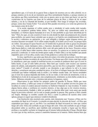 aprendamos que, si el rocío de su gracia llena a alguno de nosotros con su vaho celestial, no es
porque estamos en la era de un ministerio que Dios normalmente bendice, o porque estamos en
una iglesia que Dios normalmente visita con su gracia; pero se nos tiene que hacer ver que las
visitaciones de su Espíritu son fruto de la soberana gracia de Dios, y dones de de su amor
infinito, y no de la voluntad del hombre, ni por hombre. Pero luego el milagro fue invertido,
porque, como dice Tomás Fuller: "Los aria de Dios pueden invertirse y se verán tan gloriosos de
una manera como de la otra."
A la noche siguiente el vellón estaba seco y alrededor el suelo estaba todo mojado.
Porque los escépticos podrías haber dicho: "Sí, pero un vellón muy naturalmente atrae la
humedad, y si hubiera alguna humedad en el aire, lo más probable es que fuera absorbida por la
lana." Pero, he aquí, en esta ocasión el rocío no está donde ha dado una preparación de corazón
para recibirla, nos quiere hacer entender que su gracia y su Espíritu son completamente libres en
la acción y soberanos en operación; y no .está obligado a trabajar según ninguna norma que
nosotros hayamos inventado. Si el vellón estaba mojado, él lo bañó con el roció, no porque fuera
un vellón, sino porque El quiso hacerlo así. El tendrá talo la gloria de toda su gracia de principio
a fin. Entonces, venid, hermanos míos, y hacemos discípulos de esta verdad. Considerad que
toda buena dádiva y todo don perfecto debe venir del gran padre de las luces. Nosotros somos
obra suya, él debe hacer todas nuestras obras en nosotros. La gracia no se merece por nuestra
posición o condición: el viento de donde quiere sopla, el Señor obra y no hay hombre que pueda
impedirlo; pero si El no obra, resulta vano el más poderoso y celoso de los trabajos.
Es muy significativo que antes que diera de comer a los miles de personas, Jesús hizo que
los discípulos hicieran inventario de sus provisiones. Era bueno que ellos vieran cuán baja estaba
la intendencia, para que cuando la multitud tuviera su comida no pudieron decir que el cesto lo
había hecho, ni que el niño había provisto. Dios hará que veamos cuán escasos son nuestros
panes de cebada, cuán pequeños nuestros pececillos, que eso nos lleve a preguntar: "¿Qué es esto
entre tantos?" Cuando el salvador mandó a sus discípulos a que echaron la red a la mano
derecha, y arrastraron una gran cantidad de peces, él no hizo el milagro hasta que ellos hubieron
confesado que habían trabajado toda la noche y no habían sacado nada. Así fueron enseñados
que el éxito de su pesca dependía del Señor, no de sus redes, ni del mote de arrastrarlas, ni de su
habilidad en el arte de la navegación, sino completamente, totalmente su éxito había venido de su
Señor. Debemos entender esto, y mientras más pronto lo hagamos, mejor.
Observamos lo que hacían los antiguos judíos de guardar la Pascua. Había que tener
panes sin levadura, y había que comer el cordero pascual. Pero no podían servirse los panes sin
levadura ni comer el cordero pascual mientras no hubieran limpiado la vieja levadura. Si tenéis
alguna fuerza añeja, o confianza en vosotros mismos, si hay algo que es de vosotros mismos,
está, en consecuencia, leudado y debe ser quitado. La alacena debe estar vacía antes que pueda
llegar la provisión celestial, con la cual se puede guardar la pascua. Doy gracias a Dios cuando
nos limpia. Bendigo su nombre cuando nos lleva a sentir la pobreza de nuestra alma como
iglesia, porque es seguro que entonces vendrá la bendición.
Una ilustración más mostrará esto, quizás, más claramente aun. Veamos a Elías con los
sacerdotes de Baal en el Carmelo. La prueba era para decidir la elección de Israel --el Dios que
respondiera por fuego, que el, sea Dios. Los sacerdotes de Baal invocaron en vano que viniera
fuego del cielo. Elías está confiado en que el fuego del cielo. Elías está confiado en que el fuego
descenderá sobre su sacrificio, pero también está seriamente resuelto a lograr que los falsos
profetas y ese pueblo vacilante no imaginen que él mismo había producido el fuego. Decide dejar
en claro que no hay artificios, astucia a maniobra humana en la materia. Debía notarse bien que
 