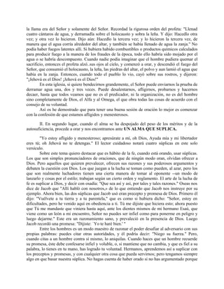 la llama era del Señor y solamente del Señor. Recordad la rigurosa orden del profeta: "Llenad
cuatro cántaros de agua, y derramadla sobre el holocausto y sobra la leña. Y dijo: Hacedlo otra
vez; y otra vez lo hicieron. Dijo aún: Hacedlo la tercera vez; y lo hicieron la tercera vez, de
manera que el agua corría alrededor del altar, y también se había llenado de agua la zanja." No
podía haber fuegos latentes allí. Si hubiera habido combustibles o productos químicos calculados
para producir fuego a la manera de los fraudes de la época, todo ello habría sido mojado por el
agua o se habría descompuesto. Cuando nadie podía imaginar que el hombre pudiera quemar el
sacrificio, entonces el profeta alzó..sus ojos al cielo, y comenzó a orar, y descendió el fuego del
Señor, que consumió el holocausto, la leña, las piedras del altar, el polvo y aun lamió el agua que
había en la zanja. Entonces, cuando todo el pueblo lo vio, cayó sobre sus rostros, y dijeron:
"¡Jehová es el Dios! ¡Jehová es el Dios!"
En esta iglesia, si quiere bendecirnos grandemente, el Señor puede enviarnos la prueba de
derramar agua una, dos y tres veces. Puede desalentarnos, afligirnos, probarnos y hacernos
decaer, hasta que todos veamos que no es el predicador, ni la organización, no es del hombre
sino completamente de Dios, el Alfa y al Omega, el que obra todas las cosas de acuerdo con el
consejo de su voluntad.
Así os he demostrado que para tener una buena sesión de oración lo mejor es comenzar
con la confesión de que estamos afligidos y menesterosos.
II. En segundo lugar, cuando el alma se ha despojado del peso de los méritos y de la
autosuficiencia, procede a orar y nos encontramos ante UN ALMA QUE SUPLICA.
"Yo estoy afligido y menesteroso; apresúrate a mí, oh Dios, Ayuda mía y mi libertador
eres tú; oh Jehová no te detengas." El lector cuidadoso notará cuatro súplicas en este solo
versículo.
Sobre este tema quiero destacar que es hábito de la fe, cuando está orando, usar súplicas.
Los que son simples pronunciadores de oraciones, que de ningún modo oran, olvidan ofrecer a
Dios. Pero aquellos que quieren prevalecer, ofrecen sus razones y sus poderosos argumentos y
debaten la cuestión con Dios. Los que juegan a la lucha se toman como pueden, al azar, pero los
que son realmente luchadores tienen una cierta manera de tomar al oponente --un modo de
lanzarlo y cosas por el estilo; trabajan según un cierto orden y reglamento. El arte de la lucha de
fe es suplicar a Dios, y decir con osadía: "Que sea así y así, por tales y tales razones." Oseas nos
dice de Jacob que "Allí habló con nosotros,» de lo que entiendo que Jacob nos instruye por su
ejemplo. Ahora bien, las dos súplicas que Jacob usó eran precepto y promesa de Dios. Primero él
dijo: "Vuélvete a tu tierra y a tu parentela," que es como si hubiera dicho: "Señor, estoy en
dificultades, pero he venido aquí en obediencia a ti. Tú me dijiste que hiciera esto; ahora puesto
que Tú me mandaste que viniera hasta aquí, ante los dientes mismos de mi hermano Esaú, que
viene como un león a mi encuentro, Señor no puedes ser infiel como para ponerme en peligro y
luego dejarme." Este era un razonamiento sano, y prevaleció en la presencia de Dios. Luego
Jacob recordó una promesa: "Dijiste: `Yo te haré bien.' "
Entre los hombres es un modo maestro de razonar el poder desafiar al adversario con sus
propias palabras: puedes citar otras autoridades, y él podría decir: "Niego su fuerza." Pero,
cuando citas a un hombre contra sí mismo, lo aniquilas. Cuando haces que un hombre recuerde
su promesa, éste debe confesarse infiel y voluble, o, si mantiene que no cambia, y que es fiel a su
palabra, lo tienes en tu mano, has logrado tu voluntad. Hermanos, aprendemos así a suplicar con
los preceptos y promesas, y con cualquier otra cosa que pueda servirnos; pero tengamos siempre
algo en que basar nuestra súplica. No hagas cuenta de haber orado si no has argumentado porque
 