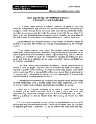 Cómo Suprimir las Preocupaciones y
Disfrutar de la Vida
Dale Carnegie
http://www.liderazgoymercadeo.com/
10
Nueve Sugerencias sobre la Manera de Obtener
el Máximo Provecho de este Libro
1. Si usted desea obtener el máximo provecho de este´libro, hay una
condición indispensable, algo esencial que es infinitamente más importante que
cualquier norma o técnica. Como no cuente usted con este requisito funda mental,
un millar de normas acerca del modo de estudiar le servirán de muy poco. Y si
dispone de esta facultad cardinal, conseguirá usted maravillas sin necesidad de
leer indicaciones sobre la manera de conseguir el provecho máximo de un libro.
¿En qué consiste esta mágica condición? Sólo en esto: un fervoroso deseo de
aprender, la vigorosa determinación de librarse de la preocupación y de comenzar
a vivir.
¿Cómo puede crearse este afán? Recordando constantemente cuán
importantes son estos principios para usted. Imagínese lo que el dominarlos ha de
ayudarle para llevar una vida más rica y feliz. Dígase usted una y otra vez: "Mi paz
de espíritu, mi felicidad, mi salud y tal vez hasta mis ingresos dependerán en gran
parte, a la larga, de la aplicación de las viejas, evidentes y eternas verdades que
se enseñan en este libro".
2. Lea cada capítulo rápidamente en un principio, a fin de obtener de él un
cuadro a vista de pájaro. Tal vez sienta la tentación de pasar en seguida al
capítulo si guiente. Pero no lo haga. A no ser que esté usted leyendo únicamente
como pasatiempo. Pero si está usted leyendo porque quiere dejar de preocuparse
y comenzar a vivir, retroceda y lea de nuevo a fondo cada capítulo. A la larga, esto
significará ahorrar tiempo y obtener resultados.
3. Deténgase frecuentemente en su lectura para pensar acerca de lo que está
leyendo. Pregúntese cómo y cuándo puede aplicar cada sugerencia. Este modo
de leer le ayudará mucho más que correr como un lebrel tras un conejo.
4. Lea con un bolígrafo resaltador en la mano y, cuando llegue a una
indicación que le parezca utilizable, trace una línea junto a ella. Si es una
indicación muy importante, subraye todas sus frases o márquelas con "XXXX".
Marcar y subrayar un libro es hacerlo más interesante y de mucha más fácil
revisión.
5. Conozco a una mujer que ha sido gerente de una oficina de una importante
empresa de seguros durante cinco años. Lee todos los meses todos los contratos
de seguros que emite la compañía. Sí, lee los mismos con tratos mes tras mes,
 