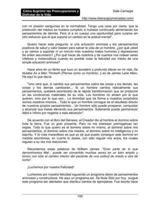 Cómo Suprimir las Preocupaciones y
Disfrutar de la Vida
Dale Carnegie
http://www.liderazgoymercadeo.com/
100
con mi presión sanguínea en la normalidad. Tengo una cosa por cierta: que la
predicción del médico se hubiera cumplido si hubiese continuado alimentando los
pensamientos de derrota. Pero di a mi cuerpo una oportunidad para curarse sin
otro esfuerzo que el que supone un cambio en la actitud mental".
Quiero hacer esta pregunta: si una actuación animosa y los pensamientos
positivos de salud y valor bastan para salvar la vida de un hombre, ¿por qué usted
y yo vamos a soportar ni un minuto más nuestros malos humores y depresiones
de orden secundario? ¿Por qué hacer de nosotros y de cuantos nos rodean seres
infelices y melancólicos cuando es posible crear la felicidad por medio de una
simple actuación animosa?
Hace años leí un librito que tuvo un duradero y profundo efecto en mi vida. Se
titulaba As a Man Thinketh (Piensa como un hombre), y es de James Lane Alien.
He aquí lo que decía:
"Uno verá que, si cambia sus pensamientos sobre las cosas y los demás, las
cosas y los demás cambiarán... Si un hombre cambia radicalmente sus
pensamientos, quedará asombrado de la rápida transformación que se producirá
en las condiciones materiales de su vida. Los hombres no atraen por lo que
quieren, sino por lo que son... La divinidad que da forma a nuestros propósitos
somos nosotros mismos... Todo lo que un hombre consigue es el resultado directo
de nuestros propios pensamientos... Un hombre sólo puede prosperar, conquistar
y alcanzar sus metas elevando sus pensamientos. Solamente puede permanecer
débil e ínfimo por negarse a esta elevación".
De acuerdo con el libro del Génesis, el Creador dio al hombre el dominio sobre
toda la tierra. Fue un gran presente. Pero no me interesan prerrogativas tan
regias. Todo lo que quiero es el dominio sobre mí mismo, el dominio sobre mis
pensamientos, el dominio sobre mis miedos, el dominio sobre mi inteligencia y mi
espíritu. Y lo más maravilloso es que yo sé que puedo conseguir este dominio en
medida asombrosa, en cuanto lo desee, con sólo regular mis actos, los cuales
regulan a su vez mis reacciones.
Recordemos estas palabras de William James: "Gran parte de lo que
denominamos Mal... puede ser convertido muchas veces en un bien amplio y
tónico con sólo el cambio interior del paciente de una actitud de miedo a otra de
lucha".
¡Luchemos por nuestra Felicidad!
Luchemos por nuestra felicidad siguiendo un programa diario de pensamientos
animosos y constructivos. He aquí un programa así. Se titula Sólo por hoy. Juzgué
este programa tan alentador que distribuí cientos de ejemplares. Fue escrito hace
 
