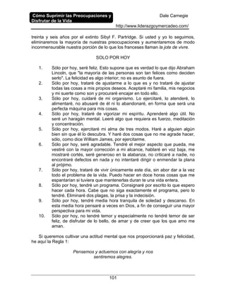 Cómo Suprimir las Preocupaciones y
Disfrutar de la Vida
Dale Carnegie
http://www.liderazgoymercadeo.com/
101
treinta y seis años por el extinto Sibyl F. Partridge. Si usted y yo lo seguimos,
eliminaremos la mayoría de nuestras preocupaciones y aumentaremos de modo
inconmensurable nuestra porción de lo que los franceses llaman la jote de vivre.
SOLO POR HOY
1. Sólo por hoy, seré feliz. Esto supone que es verdad lo que dijo Abraham
Lincoln, que "la mayoría de las personas son tan felices como deciden
serlo". La felicidad es algo interior; no es asunto de fuera.
2. Sólo por hoy, trataré de ajustarme a lo que es y no trataré de ajustar
todas las cosas a mis propios deseos. Aceptaré mi familia, mis negocios
y mi suerte como son y procuraré encajar en todo ello.
3. Sólo por hoy, cuidaré de mi organismo. Lo ejercitaré, lo atenderé, lo
alimentaré, no abusaré de él ni lo abandonaré, en forma que será una
perfecta máquina para mis cosas.
4. Sólo por hoy, trataré de vigorizar mi espíritu. Aprenderé algo útil. No
seré un haragán mental. Leeré algo que requiera es fuerzo, meditación
y concentración.
5. Sólo por hoy, ejercitaré mi alma de tres modos. Haré a alguien algún
bien sin que él lo descubra. Y haré dos cosas que no me agrade hacer,
sólo, como dice William James, por ejercitarme.
6. Sólo por hoy, seré agradable. Tendré el mejor aspecto que pueda, me
vestiré con la mayor corrección a mi alcance, hablaré en voz baja, me
mostraré cortés, seré generoso en la alabanza, no criticaré a nadie, no
encontraré defectos en nada y no intentaré dirigir o enmendar la plana
al prójimo.
7. Sólo por hoy, trataré de vivir únicamente este día, sin abor dar a la vez
todo el problema de la vida. Puedo hacer en doce horas cosas que me
espantarían si tuviera que mantenerlas duran te una vida entera.
8. Sólo por hoy, tendré un programa. Consignaré por escrito lo que espero
hacer cada hora. Cabe que no siga exactamente el programa, pero lo
tendré. Eliminaré dos plagas, la prisa y la indecisión.
9. Sólo por hoy, tendré media hora tranquila de soledad y descanso. En
esta media hora pensaré a veces en Dios, a fin de conseguir una mayor
perspectiva para mi vida.
10. Sólo por hoy, no tendré temor y especialmente no tendré temor de ser
feliz, de disfrutar de lo bello, de amar y de creer que los que amo me
aman.
Si queremos cultivar una actitud mental que nos proporcionará paz y felicidad,
he aquí la Regla 1:
Pensemos y actuemos con alegría y nos
sentiremos alegres.
 