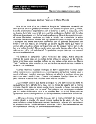 Cómo Suprimir las Preocupaciones y
Disfrutar de la Vida
Dale Carnegie
http://www.liderazgoymercadeo.com/
102
II
El Elevado Costo de Pagar con la Misma Moneda
Una noche, hace años, recorriendo el Parque de Yellowstone, me senté con
otros turistas en unas gradas que miraban a un espeso bosque de pinos y abetos.
En esto, el animal que esperábamos ver, el terror de la selva, el oso pardo, entró
en la zona iluminada y comenzó a devorar los residuos que habían sido llevados
allí desde la cocina de uno de los hoteles del parque. Uno de los guardabosques,
el mayor Martindale, explicaba, montado a caballo, las costumbres de estos
animales a los excitados turistas. Nos dijo que el oso pardo es capaz de aniquilar
a cualquier otro animal del mundo occidental, con las posibles excepciones del
búfalo y del oso Kadiak; sin embargo, yo advertí aquella noche que había un
animal, sólo uno, al que el oso pardo permitía salir del bosque y comer con él a la
luz: una mofeta (zorrillo). El oso pardo sabía que podía liquidar a la mofeta de un
solo zarpazo. ¿Por qué no lo hacía? Porque había comprendido que una cosa así
no resultaba beneficiosa.
Yo también lo comprendí. Como muchacho del campo, había atrapado
mofetas de cuatro patas en los setos de las orillas del Missouri; ya de hombre,
había encontrado unas cuantas mofetas de dos patas en las aceras de Nueva
York. Y sabía por triste experiencia que servía de muy poco tratar con cualquiera
de estas dos variedades.
Cuando odiamos a nuestros enemigos, les damos poder sobre nosotros, poder
sobre nuestro sueño, nuestros deseos, nuestra presión sanguínea, nuestra salud y
nuestra felicidad. Nuestros enemigos bailarían de alegría si supieran cómo nos
preocupan, cómo nos torturan y cómo se nos imponen. Nuestro odio no les daña,
pero convierte nuestros días y noches en un infernal torbellino.
¿Quién creen ustedes que dijo lo que sigue: "Si una persona egoísta trata de
aprovecharse de ti, bórralo de tu lista, pero no trates de pagarle con la misma
moneda. Cuando tratas de pagar con la misma moneda, te haces más daño del
que puedas hacer a esa otra persona"? Son palabras que parecen pronunciadas
por un idealista habituado a mirar a las estrellas. Pero no es así. Estas palabras
aparecieron en un boletín publicado por el Departamento de Policía de Milwaukee.
¿Cómo puede dañar el intento de pagar con la misma moneda? De muchos
modos. Según la revista Life, puede incluso quebrantar la salud. Life dijo: "La
característica principal de las personas con hipertensión - alta pre sión sanguínea -
es el resentimiento. Cuando el resenti miento es crónico, las consecuencias son
una hipertensión crónica y las enfermedades del corazón".
 