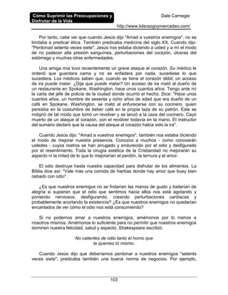 Cómo Suprimir las Preocupaciones y
Disfrutar de la Vida
Dale Carnegie
http://www.liderazgoymercadeo.com/
103
Por tanto, cabe ver que cuando Jesús dijo "Amad a vuestros enemigos", no se
limitaba a predicar ética. También predicaba medicina del siglo XX. Cuando dijo:
"Perdonad setenta veces siete", Jesús nos estaba diciendo a usted y a mí el modo
de no padecer alta presión sanguínea, perturbaciones del corazón, úlceras del
estómago y muchas otras enfermedades.
Una amiga mía tuvo recientemente un grave ataque al corazón. Su médico le
ordenó que guardara cama y no se enfadara por nada, sucediese lo que
sucediera. Los médicos saben que, cuando se tiene el corazón débil, un acceso
de ira puede matar. ¿Dije que puede matar? Un acceso de ira mató al dueño de
un restaurante en Spokane, Washington, hace unos cuantos años. Tengo ante mí
la carta del jefe de policía de la ciudad donde ocurrió el hecho. Dice: "Hace unos
cuantos años, un hombre de sesenta y ocho años de edad que era dueño de un
café en Spokane, Washington, se mató al enfurecerse con su cocinero, quien
persistía en la costumbre de beber café en la propia taza de su patrón. Este se
indignó de tal modo que tomó un revólver y se lanzó a la caza del cocinero. Cayó
muerto de un ataque al corazón, con el revólver todavía en la mano. El instructor
del sumario declaró que la causa del ataque al corazón había sido la ira".
Cuando Jesús dijo: "Amad a vuestros enemigos", también nos estaba diciendo
el modo de mejorar nuestra presencia. Conozco a muchos - como conocerán
ustedes - cuyos rostros se han arrugado y endurecido por el odio y desfigurado
por el resentimiento. Toda la cirugía estética de la Cristiandad no mejorarán su
aspecto ni la mitad de lo que lo mejorarían el perdón, la ternura y el amor.
El odio destruye hasta nuestra capacidad para disfrutar de los alimentos. La
Biblia dice así: "Vale más una comida de hierbas donde hay amor que buey bien
cebado con odio".
¿Es que nuestros enemigos no se frotarían las manos de gusto y bailarían de
alegría si supieran que el odio que sentimos hacia ellos nos está agotando y
poniendo nerviosos, desfigurando, creando perturbaciones cardíacas y
probablemente acortando la existencia? ¿Es que nuestros enemigos no quedarían
encantados de ver cómo el odio nos está consumiendo?
Si no podemos amar a nuestros enemigos, amémonos por lo menos a
nosotros mismos. Amémonos lo suficiente para no permitir que nuestros enemigos
dominen nuestra felicidad, salud y aspecto. Shakespeare escribió:
No calientes de odio tanto el horno que
te quemes tú mismo.
Cuando Jesús dijo que deberíamos perdonar a nuestros enemigos "setenta
veces siete", predicaba también una buena norma de negocios. Por ejemplo,
 